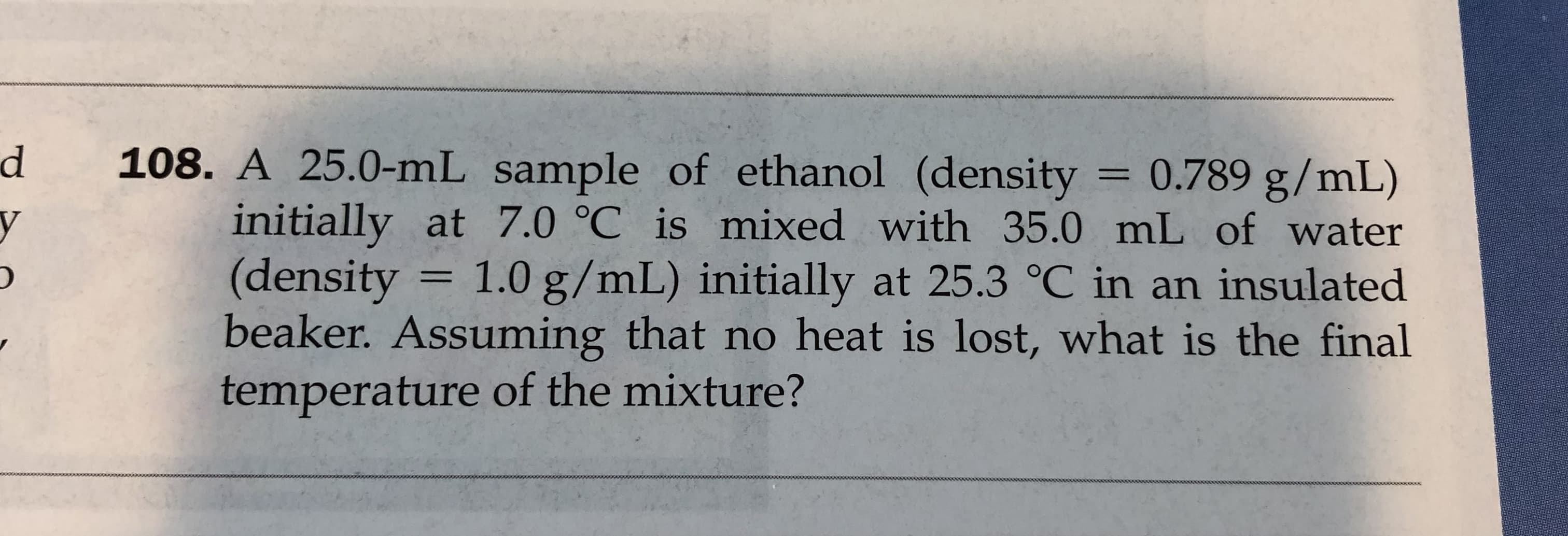 108. A 25.0-mL sample of ethanol (density
initially at 7.0 °C is mixed with 35.0 mL of water
(density
beaker. Assuming that no heat is lost, what is the final
temperature of the mixture?
0.789 g/mL)
1.0 g/mL) initially at 25.3 °C in an insulated
1
