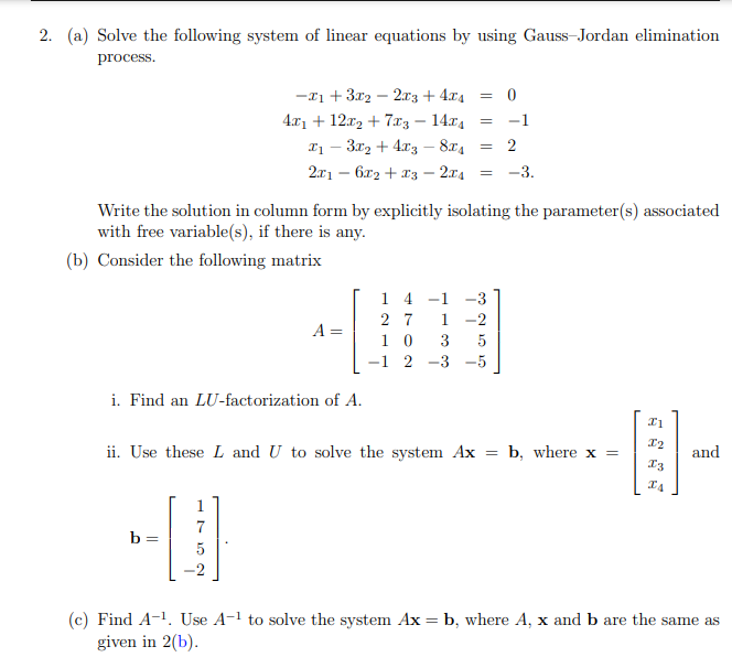 2. (a) Solve the following system of linear equations by using Gauss-Jordan elimination
process.
-x1 + 3x2 – 2.x3 + 4x4 = 0
4.x1 + 12r, + 7r3 – 14x4
-1
I1 – 3r2 + 4x3 – 874
2x1 – 6x2 + x3 – 2.74
2
-3.
Write the solution in column form by explicitly isolating the parameter(s) associated
with free variable(s), if there is any.
(b) Consider the following matrix
1 4
-1
2 7
1
-2
A =
1 0
3
-3 -5
i. Find an LU-factorization of A.
ii. Use these L and U to solve the system Ax = b, where x =
and
I3
1
7
b =
5
(c) Find A-1. Use A-1 to solve the system Ax = b, where A, x and b are the same as
given in 2(b).

