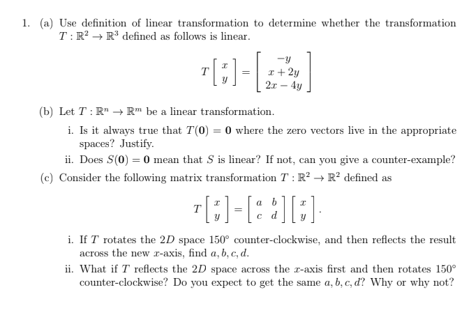 1. (a) Use definition of linear transformation to determine whether the transformation
T: R? → R³ defined as follows is linear.
-y
x + 2y
2x – 4y
T
(b) Let T : R" → Rm be a linear transformation.
i. Is it always true that T(0) = 0 where the zero vectors live in the appropriate
spaces? Justify.
ii. Does S(0) = 0 mean that S is linear? If not, can you give a counter-example?
(c) Consider the following matrix transformation T : R² → R² defined as
a
T
d
i. If T rotates the 2D space 150° counter-clockwise, and then reflects the result
across the new r-axis, find a, b, c, d.
ii. What if T reflects the 2D space across the r-axis first and then rotates 150°
counter-clockwise? Do you expect to get the same a, b, c, ď? Why or why not?

