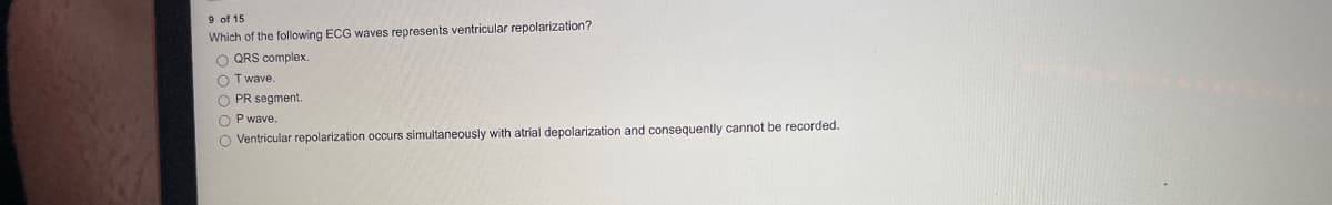 9 of 15
Which of the following ECG waves represents ventricular repolarization?
O QRS complex.
OT wave.
O PR segment.
OP wave.
O Ventricular repolarization occurs simultaneously with atrial depolarization and consequently cannot be recorded.
