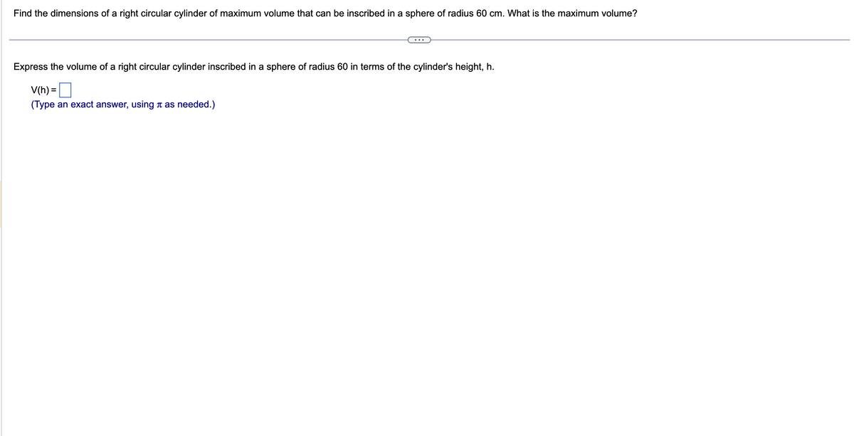 Find the dimensions of a right circular cylinder of maximum volume that can be inscribed in a sphere of radius 60 cm. What is the maximum volume?
Express the volume of a right circular cylinder inscribed in a sphere of radius 60 in terms of the cylinder's height, h.
V(h) =
(Type an exact answer, using as needed.)