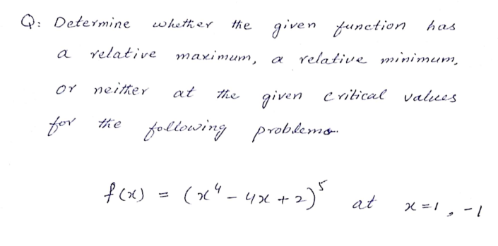 Q: Determine
whether
the given
function has
a
relative maximum,
relative minimum,
a
or neitter
at
the given critical values
given
following probkemo-
fcx) - (x" - 4x + )' at
(x" -4x +2)"
, -1
