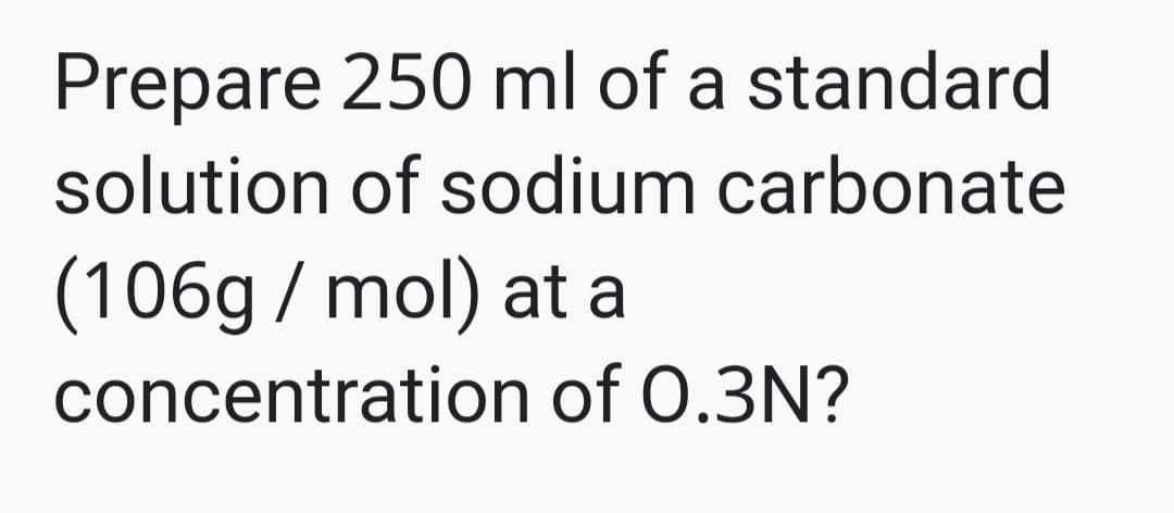 Prepare 250 ml of a standard
solution of sodium carbonate
(106g/mol) at a
concentration of 0.3N?
