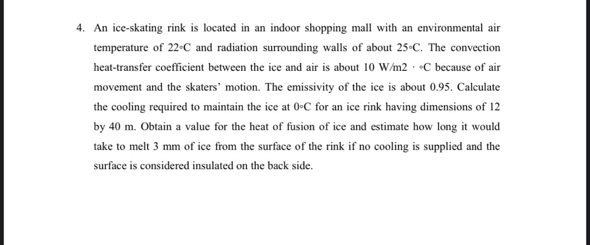 4. An ice-skating rink is located in an indoor shopping mall with an environmental air
temperature of 22•C and radiation surrounding walls of about 25•C. The convection
heat-transfer coefficient between the ice and air is about 10 W/m2 · •C because of air
movement and the skaters' motion. The emissivity of the ice is about 0.95. Calculate
the cooling required to maintain the ice at 0•C for an ice rink having dimensions of 12
by 40 m. Obtain a value for the heat of fusion of ice and estimate how long it would
take to melt 3 mm of ice from the surface of the rink if no cooling is supplied and the
surface is considered insulated on the back side.
