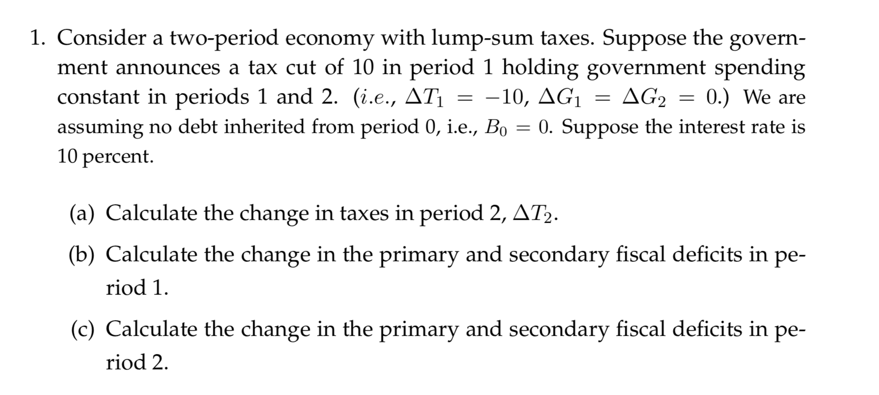 1. Consider a two-period economy with lump-sum taxes. Suppose the
ment announces a tax cut of 10 in period 1 holding government spending
constant in periods 1 and 2. (i.e., AT
assuming no debt inherited from period 0, i.e., Bo
10 percent
govern
ΔG,
0.) We are
-10, AG1
0. Suppose the interest rate is
(a) Calculate the change in taxes in period 2, AT2.
(b) Calculate the change in the primary and secondary fiscal deficits in
ре-
riod 1
(c) Calculate the change in the primary and secondary fiscal deficits in pe-
riod 2
