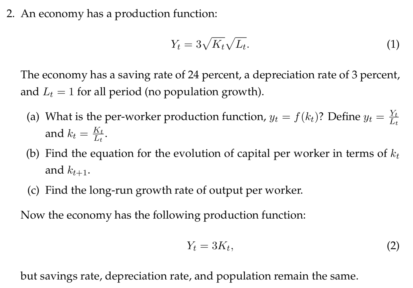 2. An economy has a production function:
Y 3KtLt.
(1)
The economy has a saving rate of 24 percent, a depreciation rate of 3 percent,
1 for all period (no population growth).
and Lt
Yt
Lt
(a) What is the per-worker production function, yt
f(kt)? Define yt
Ки
Lt
and kt
(b) Find the equation for the evolution of capital per worker in terms of kt
and kt+1
(c) Find the long-run growth rate of output per worker.
Now the economy has the following production function:
Y 3Kt
(2)
but savings rate, depreciation rate, and population remain the same
