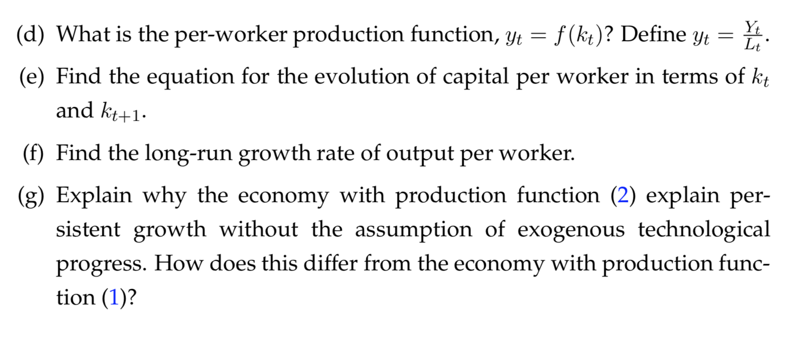 Yt
Lt
f (kt)? Define yt
(d) What is the per-worker production function, yt
(e) Find the equation for the evolution of capital per worker in terms of kt
and kt+1
(f) Find the long-run growth rate of output per worker.
(g) Explain why the economy with production function (2) explain per-
sistent growth without the assumption of exogenous technological
progress. How does this differ from the economy with production func-
tion (1)?
