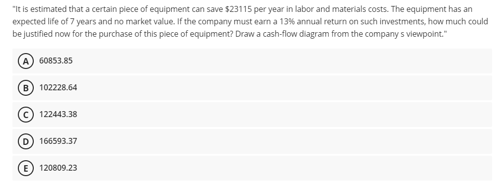 "It is estimated that a certain piece of equipment can save $23115 per year in labor and materials costs. The equipment has an
expected life of 7 years and no market value. If the company must earn a 13% annual return on such investments, how much could
be justified now for the purchase of this piece of equipment? Draw a cash-flow diagram from the company s viewpoint."
60853.85
B) 102228.64
122443.38
D
166593.37
E) 120809.23
