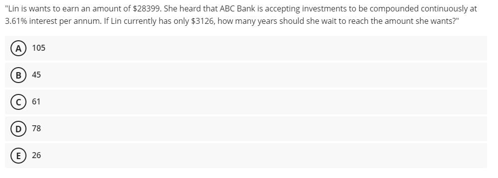 "Lin is wants to earn an amount of $28399. She heard that ABC Bank is accepting investments to be compounded continuously at
3.61% interest per annum. If Lin currently has only $3126, how many years should she wait to reach the amount she wants?"
A) 105
B
45
61
D) 78
E) 26
