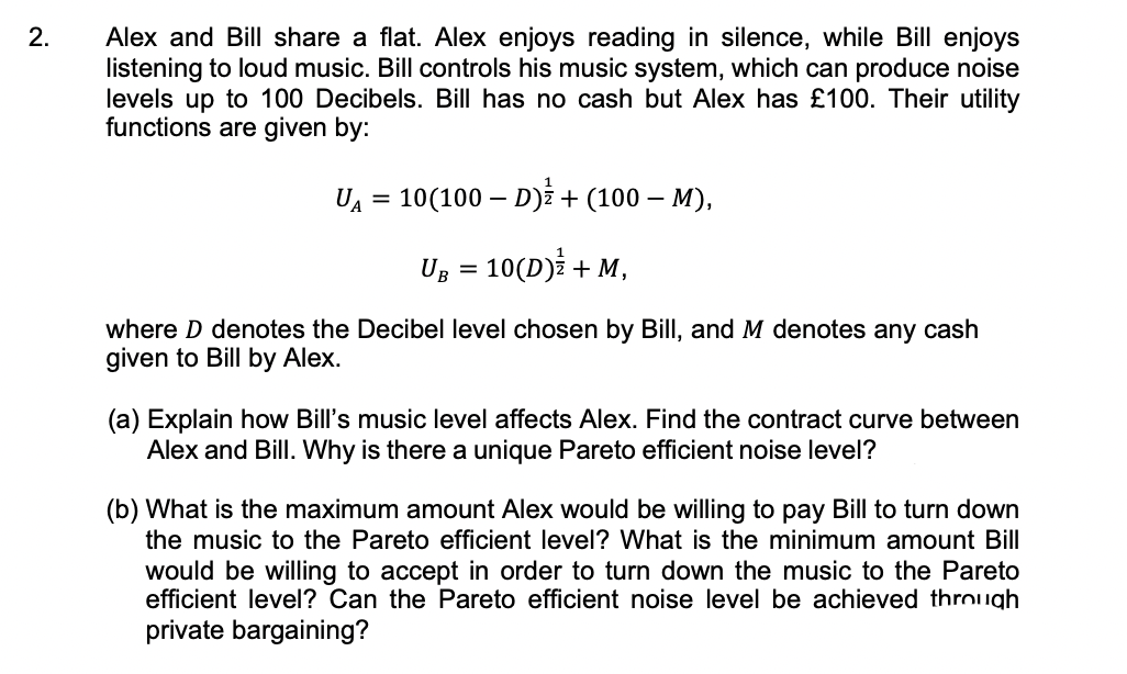 2.
Alex and Bill share a flat. Alex enjoys reading in silence, while Bill enjoys
listening to loud music. Bill controls his music system, which can produce noise
levels up to 100 Decibels. Bill has no cash but Alex has £100. Their utility
functions are given by:
UA = 10(100 – D)i + (100 – M),
%3D
Ug = 10(D)i + M,
where D denotes the Decibel level chosen by Bill, and M denotes any cash
given to Bill by Alex.
(a) Explain how Bill's music level affects Alex. Find the contract curve between
Alex and Bill. Why is there a unique Pareto efficient noise level?
(b) What is the maximum amount Alex would be willing to pay Bill to turn down
the music to the Pareto efficient level? What is the minimum amount Bill
would be willing to accept in order to turn down the music to the Pareto
efficient level? Can the Pareto efficient noise level be achieved through
private bargaining?
