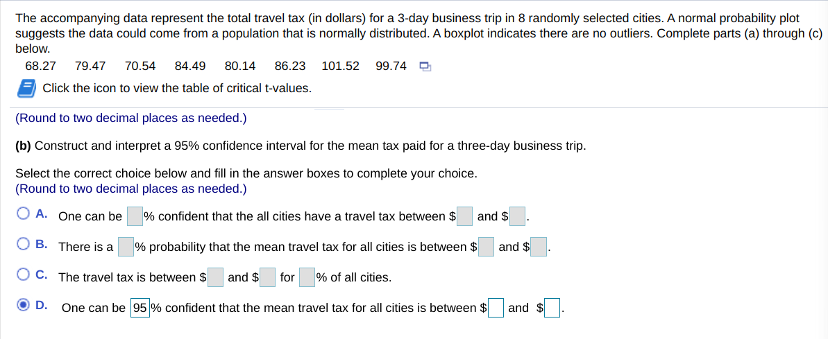 The accompanying data represent the total travel tax (in dollars) for a 3-day business trip in 8 randomly selected cities. A normal probability plot
suggests the data could come from a population that is normally distributed. A boxplot indicates there are no outliers. Complete parts (a) through (c)
below.
68.27
79.47
70.54
84.49
80.14
86.23
101.52
99.74
Click the icon to view the table of critical t-values.
(Round to two decimal places as needed.)
(b) Construct and interpret a 95% confidence interval for the mean tax paid for a three-day business trip.
Select the correct choice below and fill in the answer boxes to complete your choice.
(Round to two decimal places as needed.)
O A. One can be
% confident that the all cities have a travel tax between $
and $
B. There is a
% probability that the mean travel tax for all cities is between $
and $
O C. The travel tax is between $
and $
for
% of all cities.
D.
One can be 95 % confident that the mean travel tax for all cities is between $
and $
