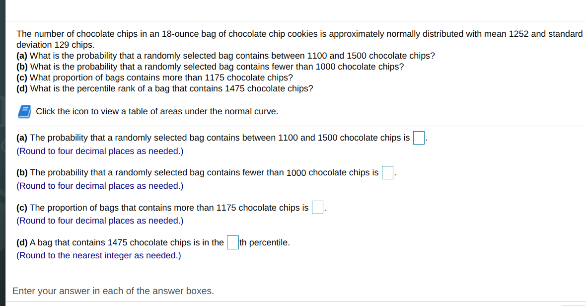 The number of chocolate chips in an 18-ounce bag of chocolate chip cookies is approximately normally distributed with mean 1252 and standard
deviation 129 chips.
(a) What is the probability that a randomly selected bag contains between 1100 and 1500 chocolate chips?
(b) What is the probability that a randomly selected bag contains fewer than 1000 chocolate chips?
(c) What proportion of bags contains more than 1175 chocolate chips?
(d) What is the percentile rank of a bag that contains 1475 chocolate chips?
Click the icon to view a table of areas under the normal curve.
(a) The probability that a randomly selected bag contains between 1100 and 1500 chocolate chips is.
(Round to four decimal places as needed.)
(b) The probability that a randomly selected bag contains fewer than 1000 chocolate chips is
(Round to four decimal places as needed.)
(c) The proportion of bags that contains more than 1175 chocolate chips is
(Round to four decimal places as needed.)
(d) A bag that contains 1475 chocolate chips is in the th percentile.
(Round to the nearest integer as needed.)
Enter your answer in each of the answer boxes.
