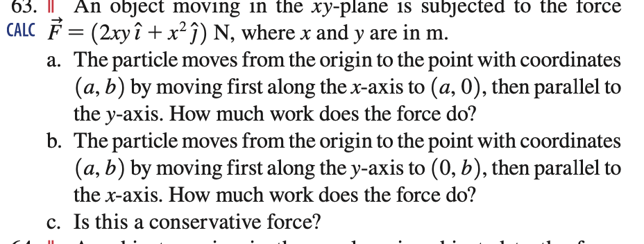 63. An object moving in the xy-plane is subjected to the force
CALC F = (2xyî + x²ĵ) N, where x and y are in m.
a. The particle moves from the origin to the point with coordinates
(a, b) by moving first along the x-axis to (a, 0), then parallel to
the y-axis. How much work does the force do?
b. The particle moves from the origin to the point with coordinates
(a, b) by moving first along the y-axis to (0, b), then parallel to
the x-axis. How much work does the force do?
c. Is this a conservative force?
II