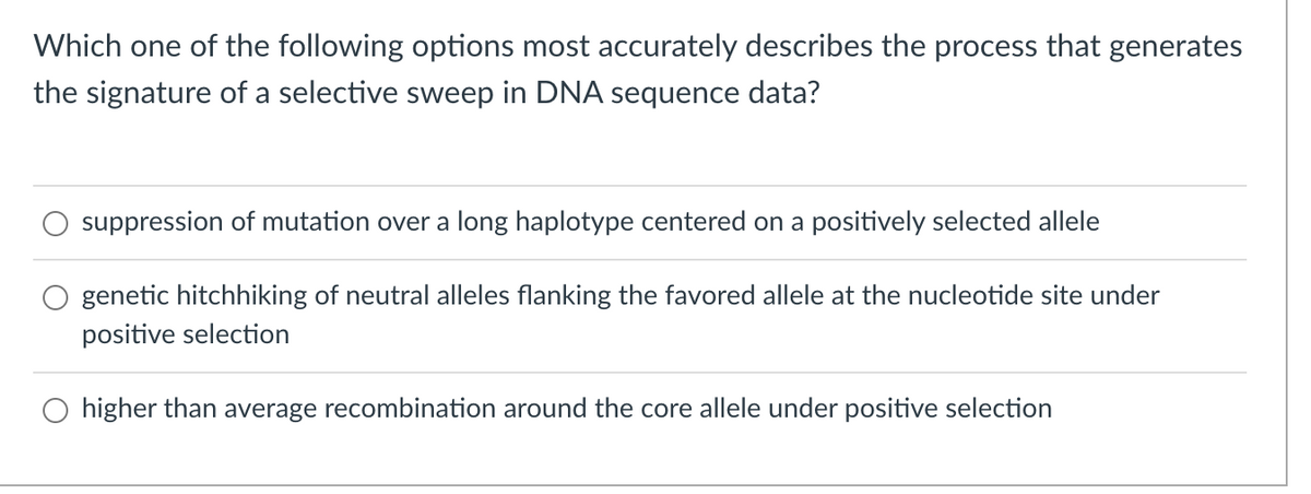 Which one of the following options most accurately describes the process that generates
the signature of a selective sweep in DNA sequence data?
suppression of mutation over a long haplotype centered on a positively selected allele
genetic hitchhiking of neutral alleles flanking the favored allele at the nucleotide site under
positive selection
O higher than average recombination around the core allele under positive selection
