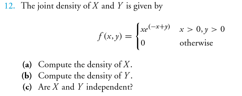 The joint density of X and Y is given by
xe(-x+y) x > 0,y > 0
f (x, y) =
otherwise
(a) Compute the density of X.
(b) Compute the density of Y.
(c) Are X and Y independent?
