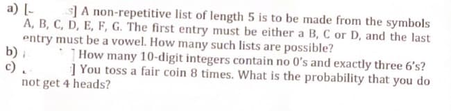 a) [
s] A non-repetitive list of length 5 is to be made from the symbols
A, B, C, D, E, F, G. The first entry must be either a B, C or D, and the last
entry must be a vowel. How many such lists are possible?
b) i
c) ..
How many 10-digit integers contain no 0's and exactly three 6's?
You toss a fair coin 8 times. What is the probability that you do
not get 4 heads?