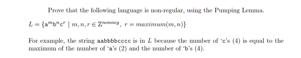 Prove that the following language is non-regular, using the Pumping Lemma.
L = {ambcr | m, n, r = Znonneg, r = maximum(m, n)}
For example, the string aabbbbcccc is in L because the number of 'c's (4) is equal to the
maximum of the number of 'a's (2) and the number of 'b's (4).