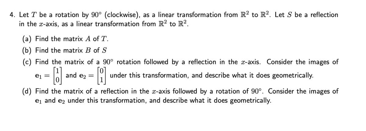 4. Let T be a rotation by 90° (clockwise), as a linear transformation from R2 to R2. Let S be a reflection
in the x-axis, as a linear transformation from R2 to R².
(a) Find the matrix A of T.
(b) Find the matrix B of S
(c) Find the matrix of a 90° rotation followed by a reflection in the x-axis. Consider the images of
B
e₁ =
and e₂ =
8 under this transformation, and describe what it does geometrically.
(d) Find the matrix of a reflection in the x-axis followed by a rotation of 90°. Consider the images of
e₁ and e2 under this transformation, and describe what it does geometrically.