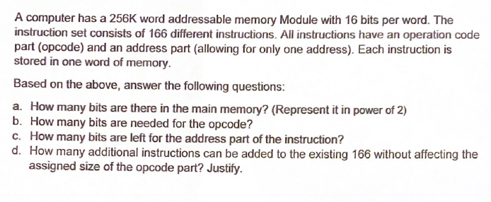 A computer has a 256K word addressable memory Module with 16 bits per word. The
instruction set consists of 166 different instructions. All instructions have an operation code
part (opcode) and an address part (allowing for only one address). Each instruction is
stored in one word of memory.
Based on the above, answer the following questions:
a. How many bits are there in the main memory? (Represent it in power of 2)
b. How many bits are needed for the opcode?
c. How many bits are left for the address part of the instruction?
d. How many additional instructions can be added to the existing 166 without affecting the
assigned size of the opcode part? Justify.