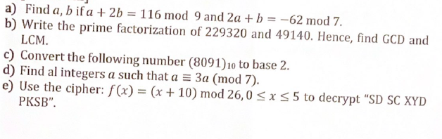 a) Find a, b if a + 2b = 116 mod 9 and 2a + b = -62 mod 7.
b) Write the prime factorization of 229320 and 49140. Hence, find GCD and
LCM.
c) Convert the following number (8091) 10 to base 2.
d) Find al integers a such that a = 3a (mod 7).
e) Use the cipher: f(x) = (x + 10) mod 26,0 ≤ x ≤5 to decrypt "SD SC XYD
PKSB".