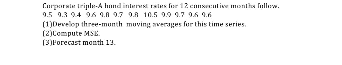 Corporate triple-A bond interest rates for 12 consecutive months follow.
9.5 9.3 9.4 9.6 9.8 9.7 9.8 10.5 9.9 9.7 9.6 9.6
(1)Develop three-month moving averages for this time series.
(2)Compute MSE.
(3)Forecast month 13.
