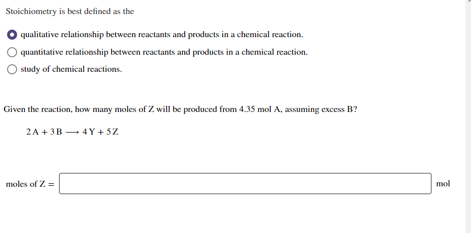 Stoichiometry is best defined as the
qualitative relationship between reactants and products in a chemical reaction.
quantitative relationship between reactants and products in a chemical reaction.
study of chemical reactions.
Given the reaction, how many moles of Z will be produced from 4.35 mol A, assuming excess B?
2 A + 3B → 4 Y + 5Z
moles of Z =
mol
