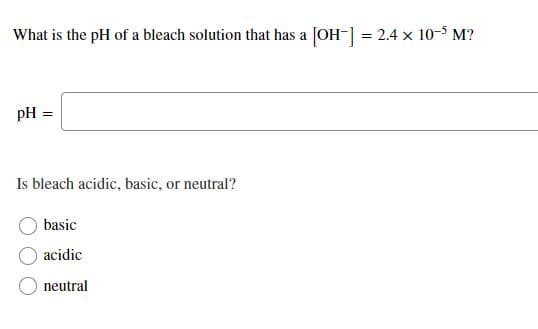 What is the pH of a bleach solution that has a [OH-] = 2.4 x 10-5 M?
pH =
Is bleach acidic, basic, or neutral?
basic
acidic
neutral
