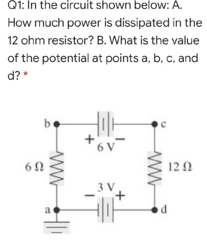 Q1: In the circuit shown below: A.
How much power is dissipated in the
12 ohm resistor? B. What is the value
of the potential at points a, b, c, and
d? *
b
6 V
6Ω
12 N
3 V
a
ww
ww-
