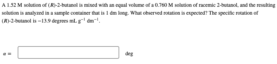 A 1.52 M solution of (R)-2-butanol is mixed with an equal volume of a 0.760 M solution of racemic 2-butanol, and the resulting
solution is analyzed in a sample container that is 1 dm long. What observed rotation is expected? The specific rotation of
(R)-2-butanol is -13.9 degrees mL g-¹ dm¯¹.
α =
deg