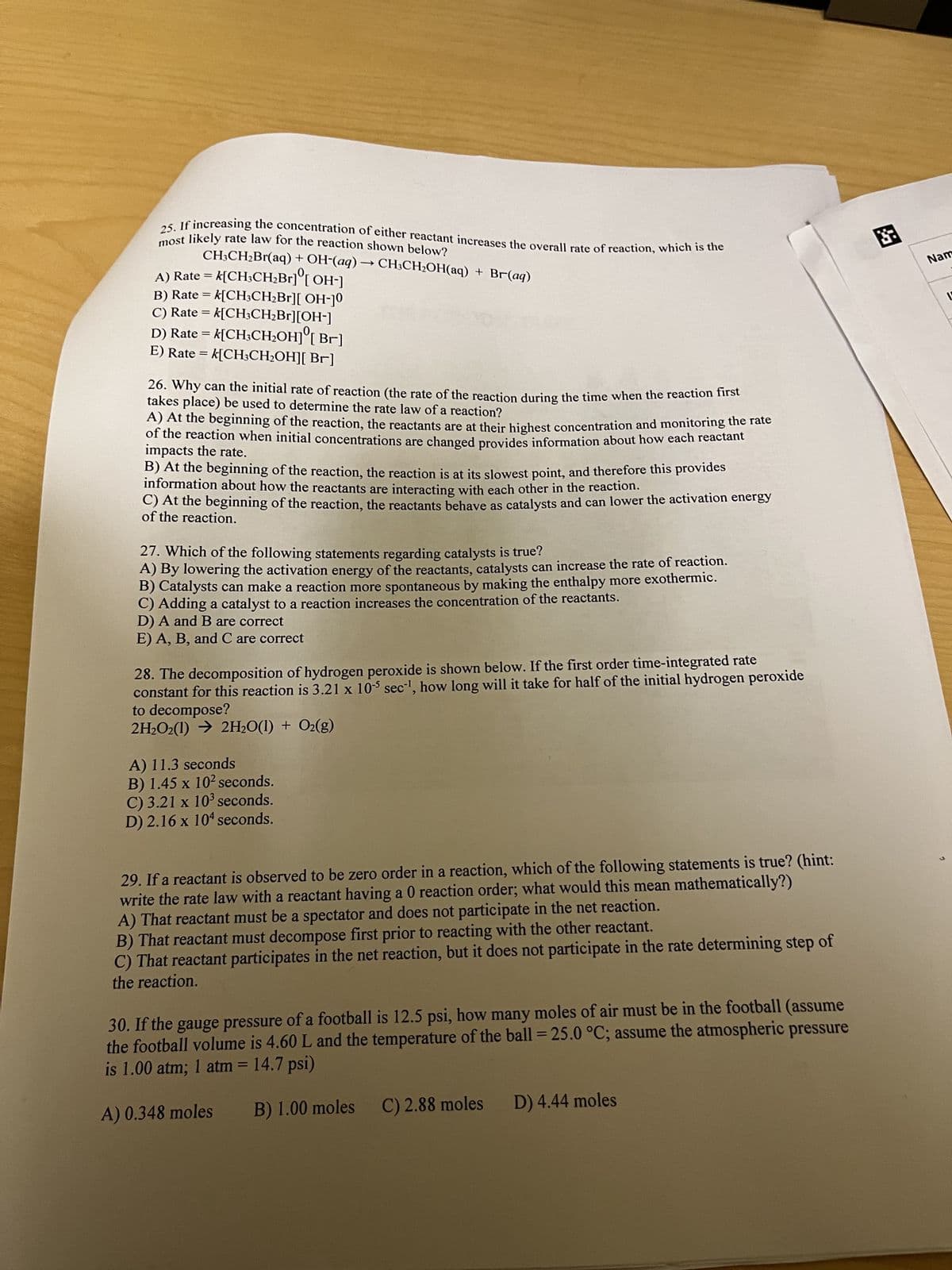 most likely rate law for the reaction shown below?
25. If increasing the concentration of either reactant increases the overall rate of reaction, which is the
A) Rate = k[CH3CH₂Br] [OH-]
CH3CH₂Br(aq) + OH-(aq) → CH3CH₂OH(aq) + Br(aq)
B) Rate = k[CH3CH₂Br][ OH-]0
C) Rate = k[CH³CH₂Br][OH-]
D) Rate = k[CH3CH₂OH] [Br]
E) Rate = k[CH3CH₂OH][ Br]
26. Why can the initial rate of reaction (the rate of the reaction during the time when the reaction first
takes place) be used to determine the rate law of a reaction?
A) At the beginning of the reaction, the reactants are at their highest concentration and monitoring the rate
of the reaction when initial concentrations are changed provides information about how each reactant
impacts the rate.
B) At the beginning of the reaction, the reaction is at its slowest point, and therefore this provides
information about how the reactants are interacting with each other in the reaction.
C) At the beginning of the reaction, the reactants behave as catalysts and can lower the activation energy
of the reaction.
27. Which of the following statements regarding catalysts is true?
A) By lowering the activation energy of the reactants, catalysts can increase the rate of reaction.
B) Catalysts can make a reaction more spontaneous by making the enthalpy more exothermic.
C) Adding a catalyst to a reaction increases the concentration of the reactants.
D) A and B are correct
E) A, B, and C are correct
28. The decomposition of hydrogen peroxide is shown below. If the first order time-integrated rate
constant for this reaction is 3.21 x 105 sec¹, how long will it take for half of the initial hydrogen peroxide
to decompose?
2H₂O2(1)→ 2H₂O(1) + O₂(g)
A) 11.3 seconds
B) 1.45 x 10² seconds.
C) 3.21 x 10³ seconds.
D) 2.16 x 104 seconds.
29. If a reactant is observed to be zero order in a reaction, which of the following statements is true? (hint:
write the rate law with a reactant having a 0 reaction order; what would this mean mathematically?)
A) That reactant must be a spectator and does not participate in the net reaction.
B) That reactant must decompose first prior to reacting with the other reactant.
C) That reactant participates in the net reaction, but it does not participate in the rate determining step of
the reaction.
30. If the gauge pressure of a football is 12.5 psi, how many moles of air must be in the football (assume
the football volume is 4.60 L and the temperature of the ball = 25.0 °C; assume the atmospheric pressure
is 1.00 atm; 1 atm = 14.7 psi)
A) 0.348 moles B) 1.00 moles C) 2.88 moles D) 4.44 moles
阿
Nam
L