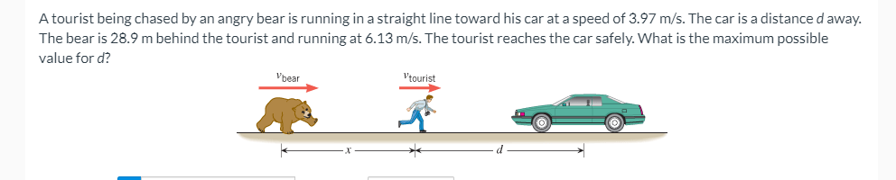 A tourist being chased by an angry bear is running in a straight line toward his car at a speed of 3.97 m/s. The car is a distance d away.
The bear is 28.9 m behind the tourist and running at 6.13 m/s. The tourist reaches the car safely. What is the maximum possible
value for d?
Vbear
Vtourist
