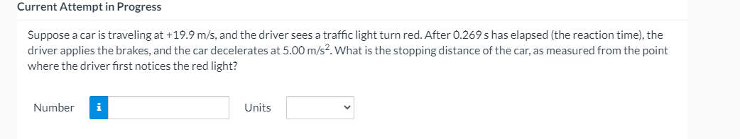 Current Attempt in Progress
Suppose a car is traveling at +19.9 m/s, and the driver sees a traffic light turn red. After 0.269 s has elapsed (the reaction time), the
driver applies the brakes, and the car decelerates at 5.00 m/s?. What is the stopping distance of the car, as measured from the point
where the driver fırst notices the red light?
Number
i
Units
