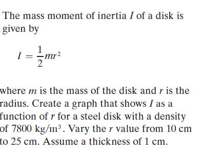 The mass moment of inertia I of a disk is
given by
1
I
mr²
where m is the mass of the disk and r is the
radius. Create a graph that shows I as a
function of r for a steel disk with a density
of 7800 kg/m³. Vary the r value from 10 cm
to 25 cm. Assume a thickness of 1 cm.
