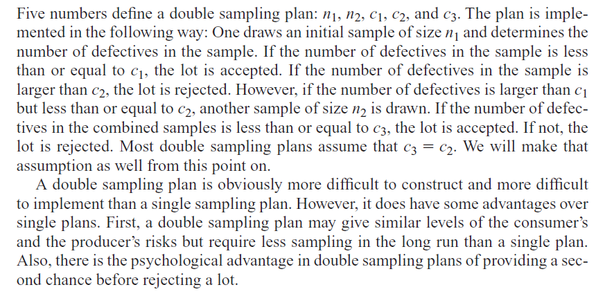 Five numbers define a double sampling plan: n1, n2, C1, C2, and c3. The plan is imple-
mented in the following way: One draws an initial sample of size n1 and determines the
number of defectives in the sample. If the number of defectives in the sample is less
than or equal to c1, the lot is accepted. If the number of defectives in the sample is
larger than c2, the lot is rejected. However, if the number of defectives is larger than c1
but less than or equal to c2, another sample of size n, is drawn. If the number of defec-
tives in the combined samples is less than or equal to c3, the lot is accepted. If not, the
lot is rejected. Most double sampling plans assume that c3 = c2. We will make that
assumption as well from this point on.
A double sampling plan is obviously more difficult to construct and more difficult
to implement than a single sampling plan. However, it does have some advantages over
single plans. First, a double sampling plan may give similar levels of the consumer's
and the producer's risks but require less sampling in the long run than a single plan.
Also, there is the psychological advantage in double sampling plans of providing a sec-
ond chance before rejecting a lot.
