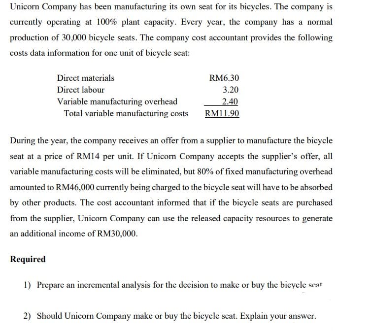 Unicorn Company has been manufacturing its own seat for its bicycles. The company is
currently operating at 100% plant capacity. Every year, the company has a normal
production of 30,000 bicycle seats. The company cost accountant provides the following
costs data information for one unit of bicycle seat:
Direct materials
RM6.30
Direct labour
3.20
2.40
Variable manufacturing overhead
Total variable manufacturing costs
RM11.90
During the year, the company receives an offer from a supplier to manufacture the bicycle
seat at a price of RM14 per unit. If Unicorn Company accepts the supplier's offer, all
variable manufacturing costs will be eliminated, but 80% of fixed manufacturing overhead
amounted to RM46,000 currently being charged to the bicycle seat will have to be absorbed
by other products. The cost accountant informed that if the bicycle seats are purchased
from the supplier, Unicorn Company can use the released capacity resources to generate
an additional income of RM30,000.
Required
1) Prepare an incremental analysis for the decision to make or buy the bicycle seat
2) Should Unicorn Company make or buy the bicycle seat. Explain your answer.