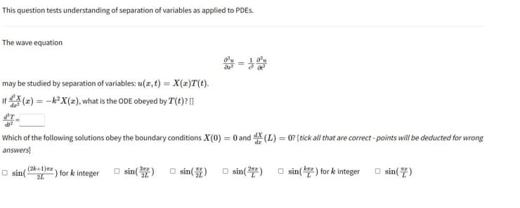 This question tests understanding of separation of variables as applied to PDEs.
The wave equation
1,0³
=
may be studied by separation of variables: u(x, t) = X(x)T(t).
If(x) = -k² X(a), what is the ODE obeyed by T(t)?[]
ᏯᎢ .
dt²
Which of the following solutions obey the boundary conditions X(0) = 0 and X (L) = 0? [tick all that are correct-points will be deducted for wrong
answers]
(2k+1) ma
2L
□sin(3)
for k integer
□sin() □ sin(2)
sin(
sin() for k integer
□sin()