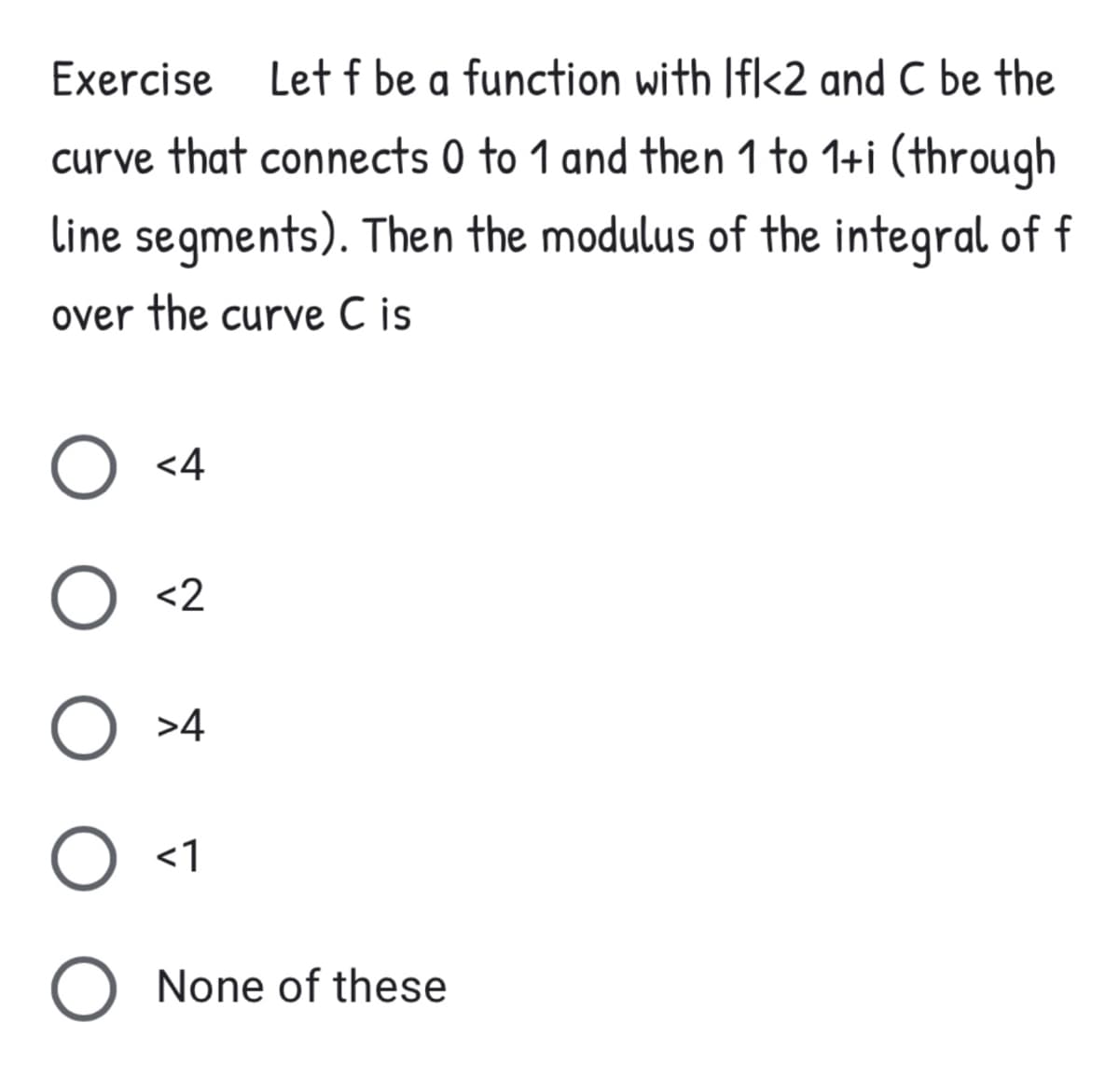 Exercise
Let f be a function with Ifl<2 and C be the
curve that connects 0 to 1 and then 1 to 1+i (through
line segments). Then the modulus of the integral of f
over the curve C is
O <4
<2
>4
O <1
O None of these
