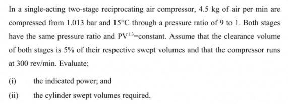 In a single-acting two-stage reciprocating air compressor, 4.5 kg of air per min are
compressed from 1.013 bar and 15°C through a pressure ratio of 9 to 1. Both stages
have the same pressure ratio and PV=constant. Assume that the clearance volume
of both stages is 5% of their respective swept volumes and that the compressor runs
at 300 rev/min. Evaluate;
(i)
the indicated power; and
(ii)
the cylinder swept volumes required.
