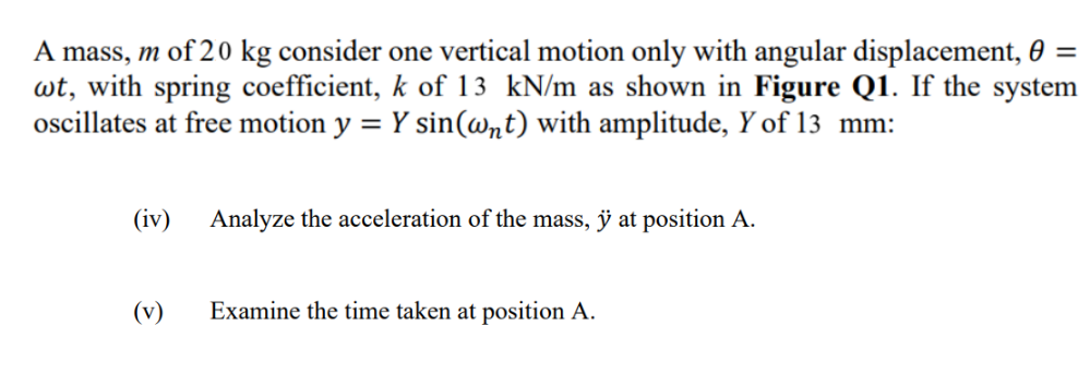 A mass, m of 20 kg consider one vertical motion only with angular displacement, 0 =
wt, with spring coefficient, k of 13 kN/m as shown in Figure Q1. If the system
oscillates at free motion y = Y sin(@nt) with amplitude, Y of 13 mm:
%3D
(iv) Analyze the acceleration of the mass, ÿ at position A.
(v)
Examine the time taken at position A.

