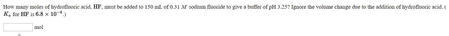 How many moles of hydrofluoric acid, HF, must be added to 150 mL of 0.31 M sodium fluoride to give a buffer of pH 3.25? Ignore the volume change due to the addition of hydrofluoric acid. (
Ka for HF is 6.8 x 10-4.)
