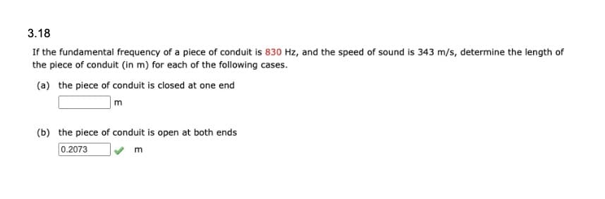 3.18
If the fundamental frequency of a piece of conduit is 830 Hz, and the speed of sound is 343 m/s, determine the length of
the piece of conduit (in m) for each of the following cases.
(a) the piece of conduit is closed at one end
m
(b) the piece of conduit is open at both ends
0.2073