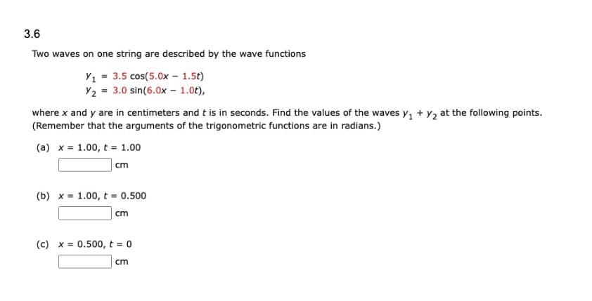 3.6
Two waves on one string are described by the wave functions
Y₁ = 3.5 cos(5.0x - 1.5t)
Y₂ = 3.0 sin(6.0x - 1.0t),
where x and y are in centimeters and t is in seconds. Find the values of the waves y₁ + y₂ at the following points.
(Remember that the arguments of the trigonometric functions are in radians.)
(a) x 1.00, t = 1.00
cm
(b) x = 1.00, t = 0.500
cm
(c) x = 0.500, t = 0
cm
