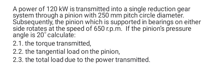 A power of 120 kW is transmitted into a single reduction gear
system through a pinion with 250 mm pitch circle diameter.
Subsequently, the pinion which is supported in bearings on either
side rotates at the speed of 650 r.p.m. If the pinion's pressure
angle is 20° calculate:
2.1. the torque transmitted,
2.2. the tangential load on the pinion,
2.3. the total load due to the power transmitted.
