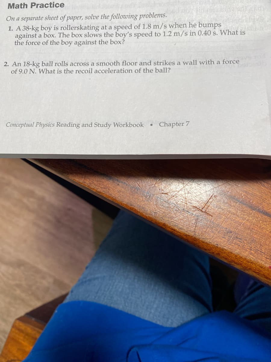 Math Practice
On a separate sheet of paper, solve the following problems.
1. A 38-kg boy is rollerskating at a speed of 1.8 m/s when he bumps
against a box. The box slows the boy's speed to 1.2 m/s in 0.40 s. What is
the force of the boy against the box?
2. An 18-kg ball rolls across a smooth floor and strikes a wall with a force
of 9.0 N. What is the recoil acceleration of the ball?
Conceptual Physics Reading and Study Workbook
■
Chapter 7