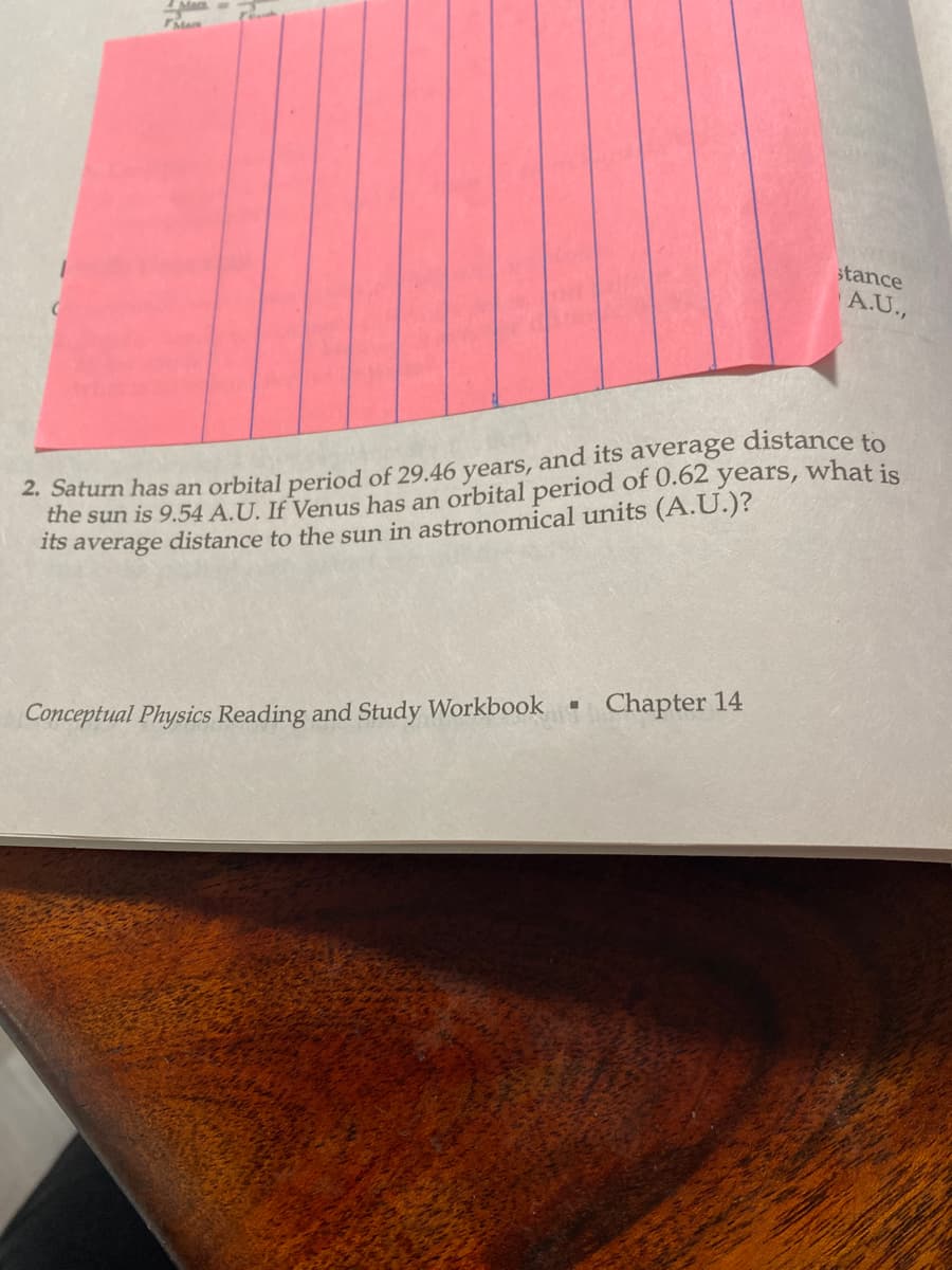 Ma
years, what is
2. Saturn has an orbital period of 29.46 years, and its average distance to
the sun is 9.54 A.U. If Venus has an orbital period of 0.62
its average distance to the sun in astronomical units (A.U.)?
M
stance
A.U.,
Conceptual Physics Reading and Study Workbook Chapter 14