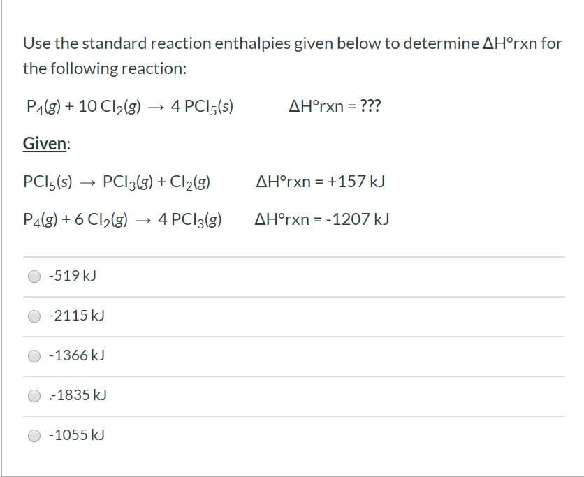 Use the standard reaction enthalpies given below to determine AH°rxn for
the following reaction:
P4(g) + 10 Cl2(g) -
4 PCI5(s)
AH°rxn = ???
Given:
PCI5(s) →
PCI3(g) + Cl2(g)
AH°rxn = +157 kJ
%3D
P4(g) + 6 Cl,(g) → 4 PCI3(g)
AH°rxn = -1207 kJ
-519 kJ
-2115 kJ
-1366 kJ
-1835 kJ
-1055 kJ
