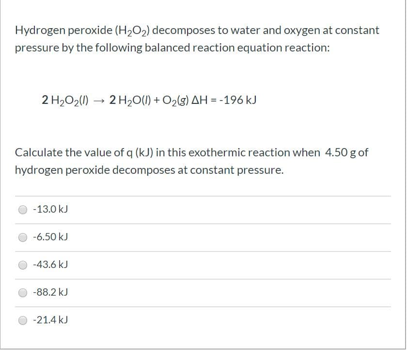Hydrogen peroxide (H2O2) decomposes to water and oxygen at constant
pressure by the following balanced reaction equation reaction:
2 H2O2(1) → 2 H20(1) + O2(g) AH = -196 kJ
Calculate the value of q (kJ) in this exothermic reaction when 4.50 g of
hydrogen peroxide decomposes at constant pressure.
-13.0 kJ
-6.50 kJ
-43.6 kJ
-88.2 kJ
-21.4 kJ
