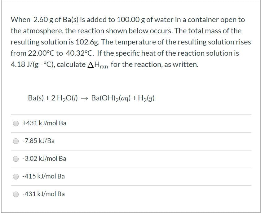 When 2.60 g of Ba(s) is added to 100.00 g of water in a container open to
the atmosphere, the reaction shown below occurs. The total mass of the
resulting solution is 102.6g. The temperature of the resulting solution rises
from 22.00°C to 40.32°C. If the specific heat of the reaction solution is
4.18 J/(g °C), calculate AHxn for the reaction, as written.
Ba(s) + 2 H20(1) –→
Ba(OH)2(aq) + H2lg)
+431 kJ/mol Ba
-7.85 kJ/Ba
-3.02 kJ/mol Ba
-415 kJ/mol Ba
-431 kJ/mol Ba
