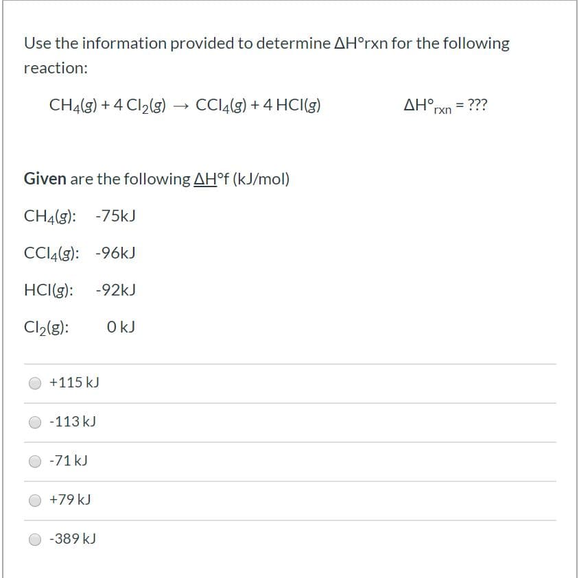 Use the information provided to determine AH°rxn for the following
reaction:
CH4(g) + 4 Cl2(3)
) →
CCI4(9) + 4 HCI(g)
AH°rxn = ???
Given are the following AH°F (kJ/mol)
CH4(g): -75kJ
CCI4(g): -96kJ
HCI(g):
-92kJ
Cl2(g):
+115 kJ
-113 kJ
-71 kJ
+79 kJ
-389 kJ
