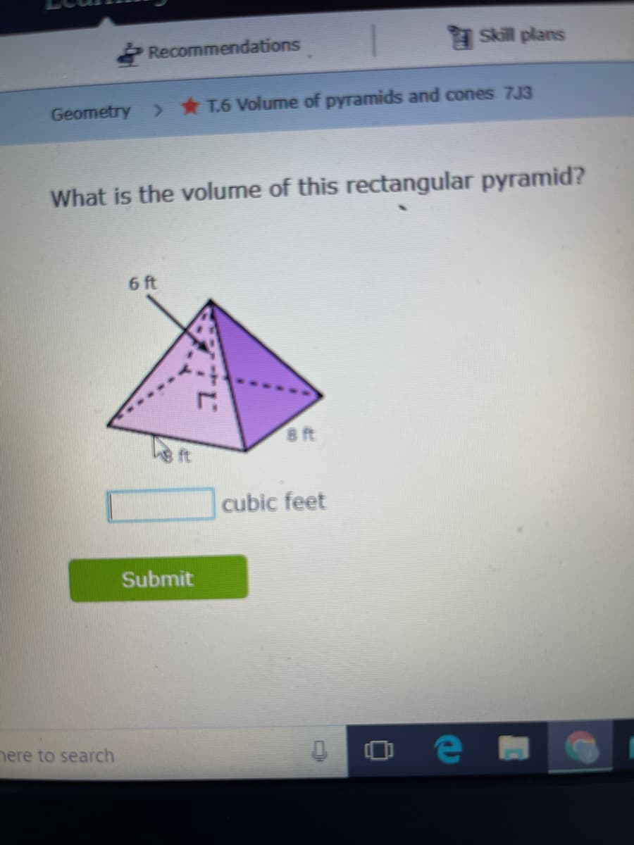 Recommendations
Skill plans
Geometry > T.6 Volume of pyramids and cones 7J3
What is the volume of this rectangular pyramid?
6 ft
8 ft
ft
cubic feet
Submit
nere to search

